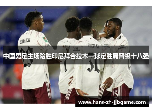 中国男足主场险胜印尼拜合拉木一球定胜局晋级十八强 中国男足主场险胜印尼拜合拉木一球定胜局晋级十八强